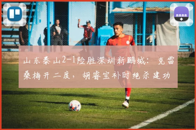 山东泰山2-1险胜深圳新鹏城：克雷桑梅开二度，胡睿宝补时绝杀建功
