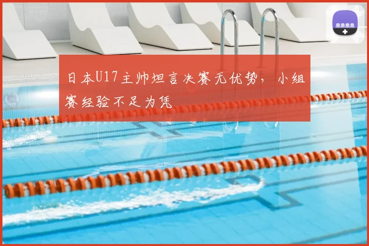 日本U17主帅坦言决赛无优势，小组赛经验不足为凭