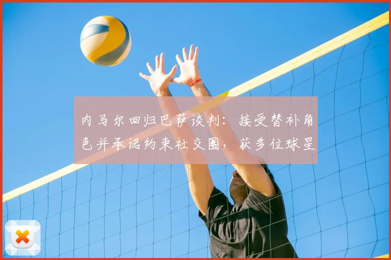 内马尔回归巴萨谈判：接受替补角色并承诺约束社交圈，获多位球星支持
