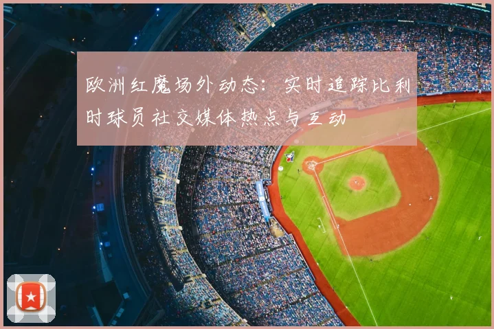 欧洲红魔场外动态：实时追踪比利时球员社交媒体热点与互动