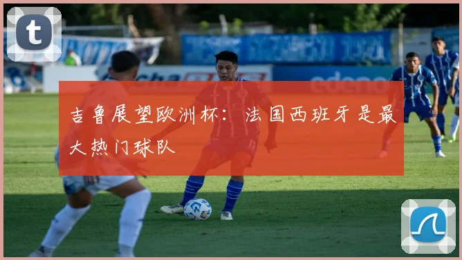 吉鲁展望欧洲杯：法国西班牙是最大热门球队