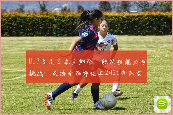 U17国足日本主帅浮嶋敏执教能力与挑战：足协全面评估其2026带队前景