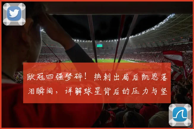 欧冠四强梦碎！热刺出局后凯恩落泪瞬间，详解球星背后的压力与坚持