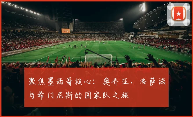 聚焦墨西哥核心:奥乔亚、洛萨诺与希门尼斯的国家队之旅