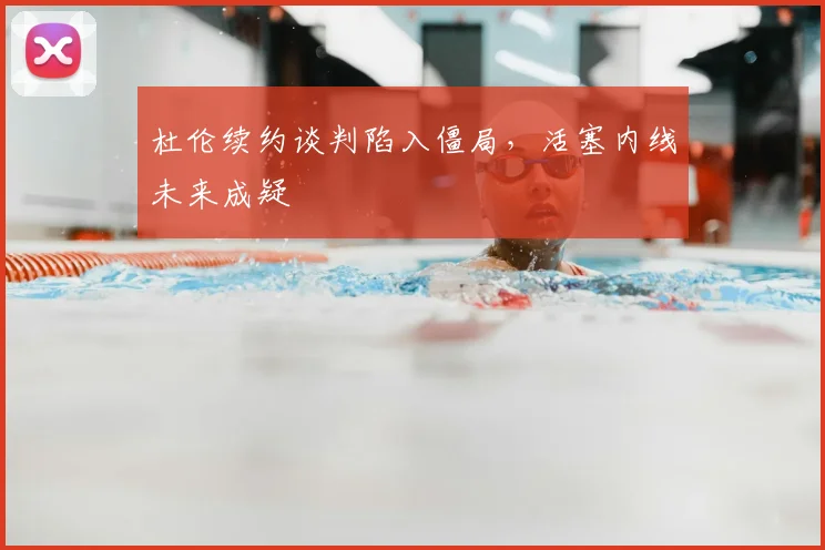 杜伦续约谈判陷入僵局，活塞内线未来成疑