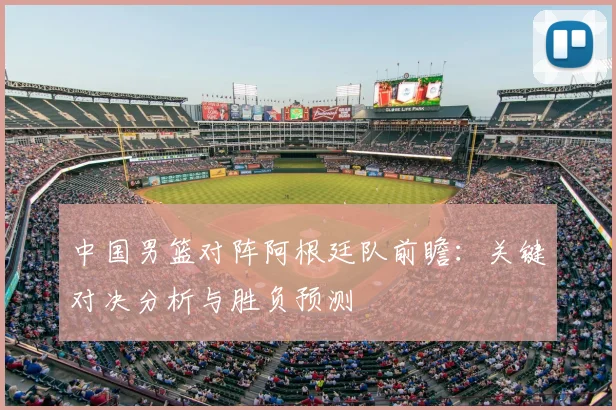 中国男篮对阵阿根廷队前瞻：关键对决分析与胜负预测
