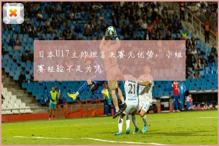 日本U17主帅坦言决赛无优势，小组赛经验不足为凭