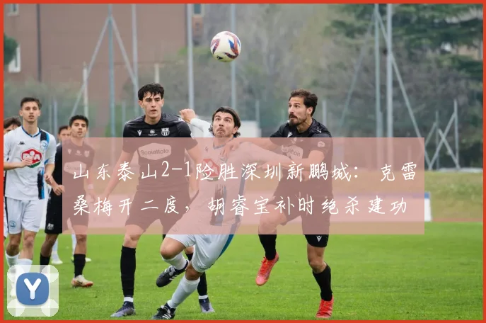 山东泰山2-1险胜深圳新鹏城：克雷桑梅开二度，胡睿宝补时绝杀建功