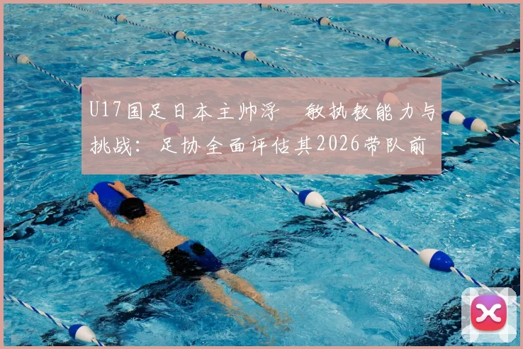 U17国足日本主帅浮嶋敏执教能力与挑战：足协全面评估其2026带队前景